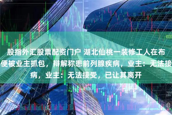 股指外汇股票配资门户 湖北仙桃一装修工人在布满电线的墙面小便被业主抓包，辩解称患前列腺疾病，业主：无法接受，已让其离开